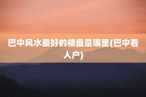 巴中风水最好的楼盘是哪里(巴中看人户)