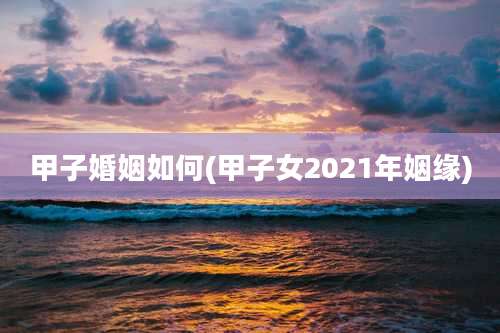 甲子婚姻如何(甲子女2021年姻缘)