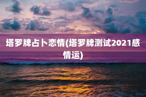 塔罗牌占卜恋情(塔罗牌测试2021感情运)