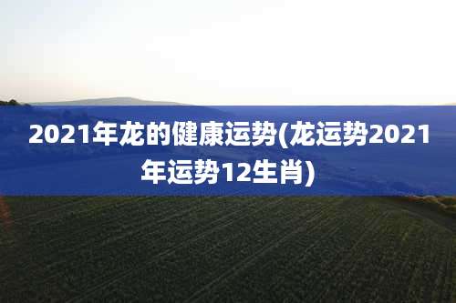 2021年龙的健康运势(龙运势2021年运势12生肖)
