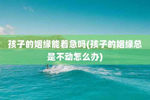 孩子的姻缘能着急吗(孩子的姻缘总是不动怎么办)