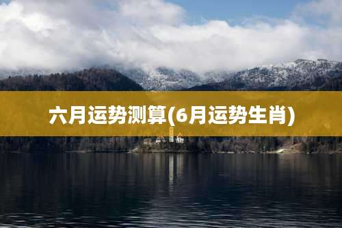 六月运势测算(6月运势生肖)