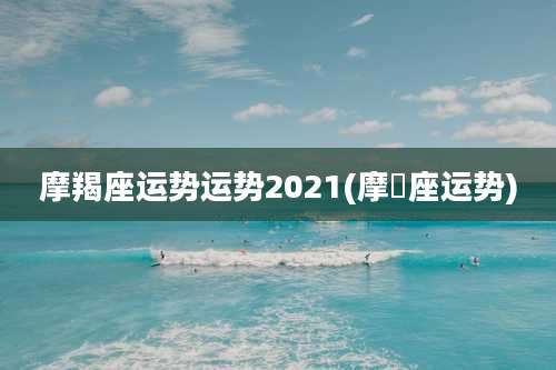 摩羯座运势运势2021(摩鴹座运势)