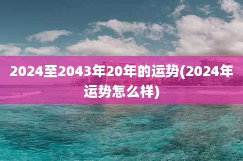 2024至2043年20年的运势(2024年运势怎么样)