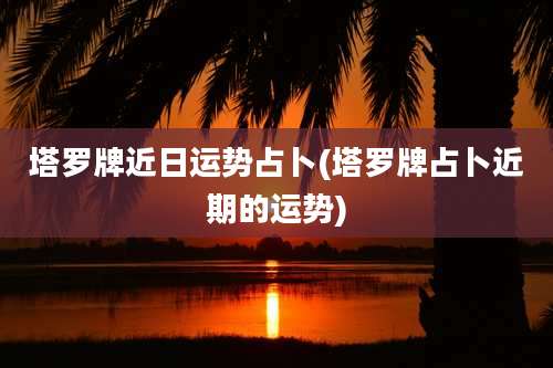 塔罗牌近日运势占卜(塔罗牌占卜近期的运势)