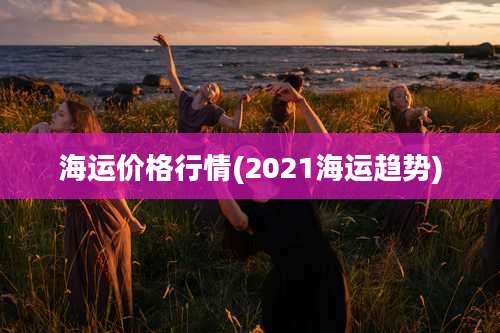 海运价格行情(2021海运趋势)