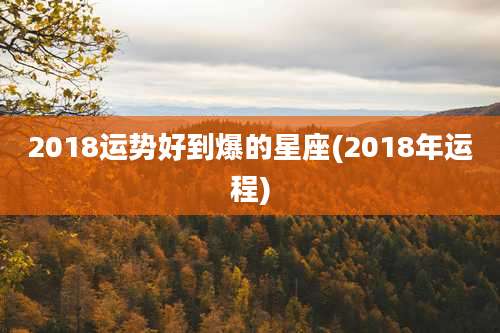 2018运势好到爆的星座(2018年运程)
