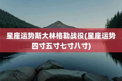 星座运势斯大林格勒战役(星座运势四寸五寸七寸八寸)