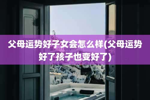 父母运势好子女会怎么样(父母运势好了孩子也变好了)