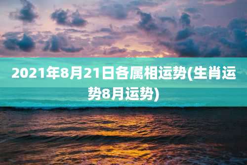 2021年8月21日各属相运势(生肖运势8月运势)