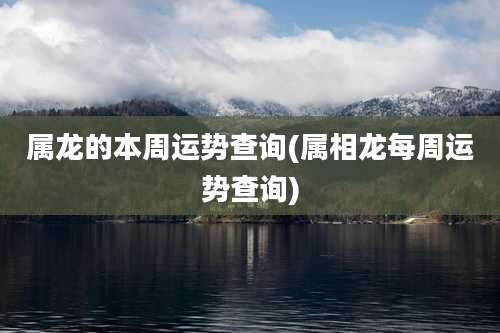 属龙的本周运势查询(属相龙每周运势查询)