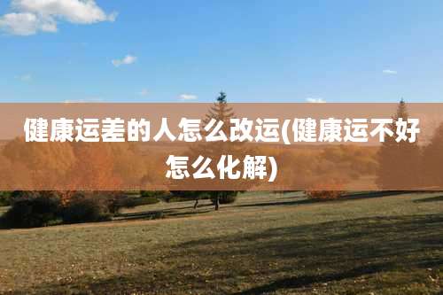 健康运差的人怎么改运(健康运不好怎么化解)