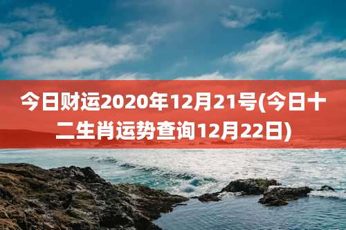 今日财运2020年12月21号(今日十二生肖运势查询12月22日)