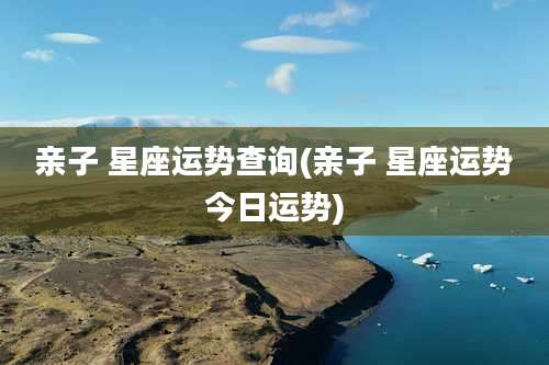亲子 星座运势查询(亲子 星座运势今日运势)