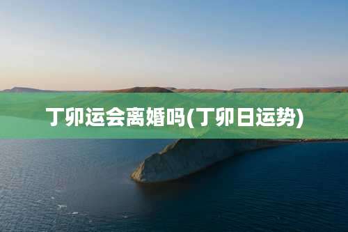 丁卯运会离婚吗(丁卯日运势)