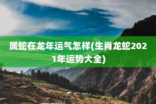 属蛇在龙年运气怎样(生肖龙蛇2021年运势大全)