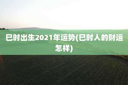巳时出生2021年运势(巳时人的财运怎样)