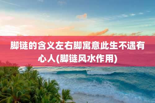 脚链的含义左右脚寓意此生不遇有心人(脚链风水作用)