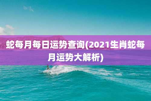 蛇每月每日运势查询(2021生肖蛇每月运势大解析)