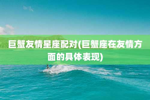 巨蟹友情星座配对(巨蟹座在友情方面的具体表现)