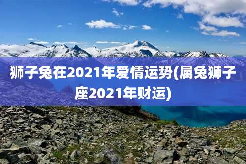 狮子兔在2021年爱情运势(属兔狮子座2021年财运)