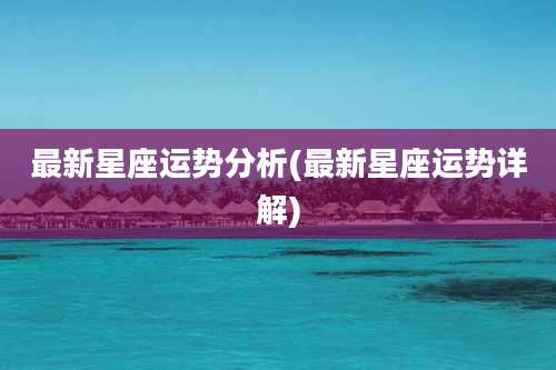 最新星座运势分析(最新星座运势详解)