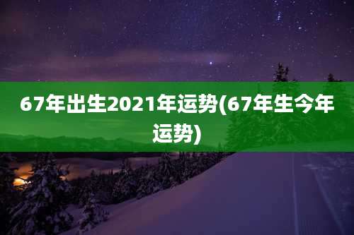 67年出生2021年运势(67年生今年运势)