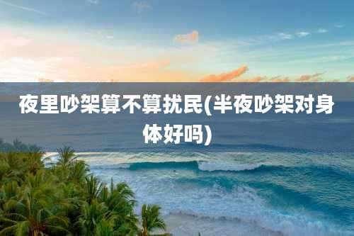 夜里吵架算不算扰民(半夜吵架对身体好吗)