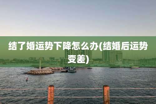 结了婚运势下降怎么办(结婚后运势变差)