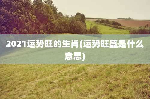 2021运势旺的生肖(运势旺盛是什么意思)