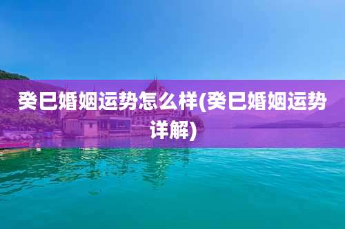 癸巳婚姻运势怎么样(癸巳婚姻运势详解)