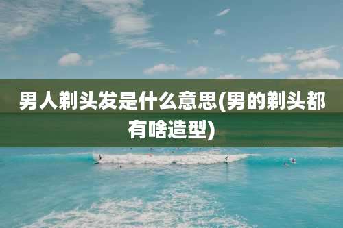 男人剃头发是什么意思(男的剃头都有啥造型)