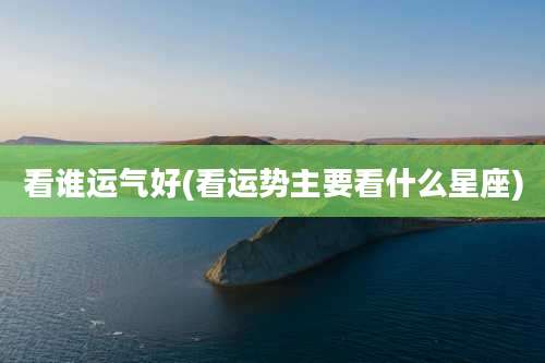 看谁运气好(看运势主要看什么星座)