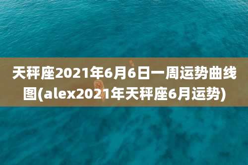 天秤座2021年6月6日一周运势曲线图(alex2021年天秤座6月运势)