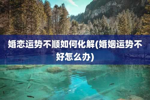 婚恋运势不顺如何化解(婚姻运势不好怎么办)