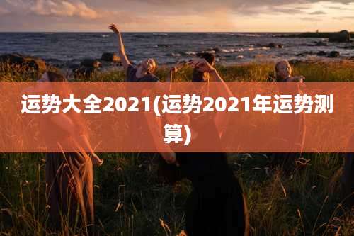运势大全2021(运势2021年运势测算)