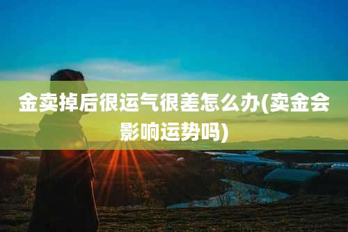 金卖掉后很运气很差怎么办(卖金会影响运势吗)