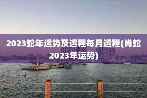 2023蛇年运势及运程每月运程(肖蛇2023年运势)