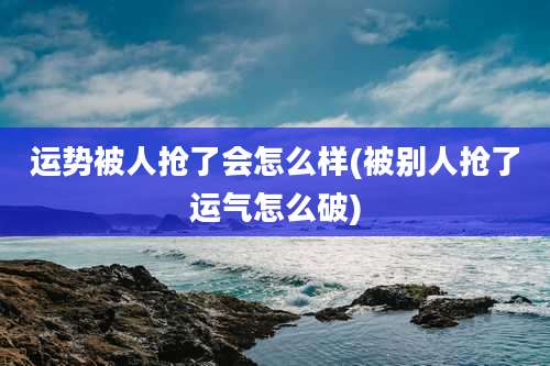 运势被人抢了会怎么样(被别人抢了运气怎么破)
