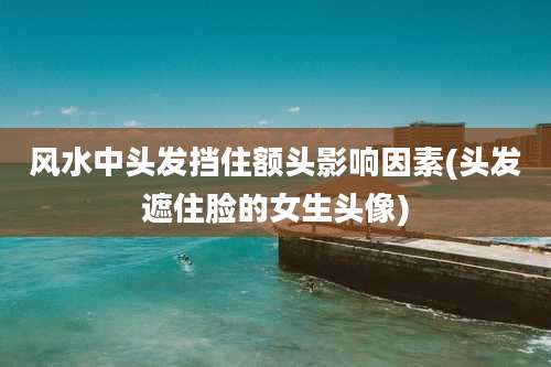 风水中头发挡住额头影响因素(头发遮住脸的女生头像)