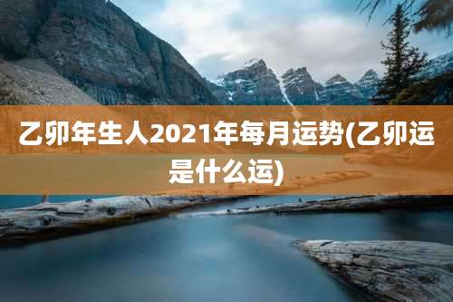 乙卯年生人2021年每月运势(乙卯运是什么运)