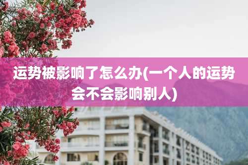 运势被影响了怎么办(一个人的运势会不会影响别人)