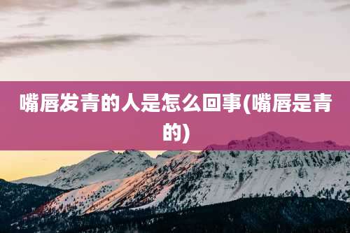 嘴唇发青的人是怎么回事(嘴唇是青的)