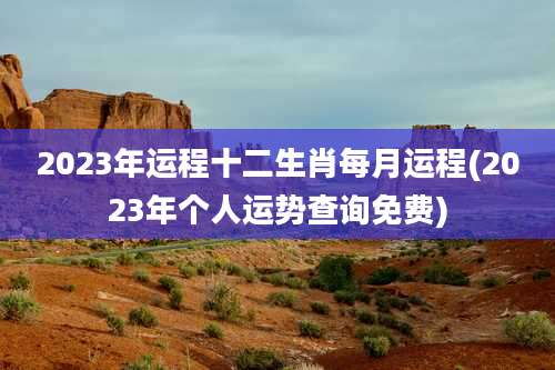 2023年运程十二生肖每月运程(2023年个人运势查询免费)