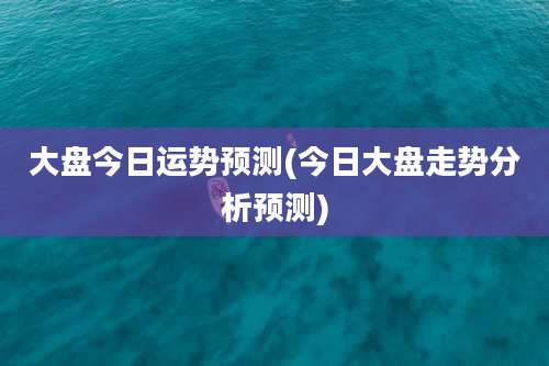 大盘今日运势预测(今日大盘走势分析预测)