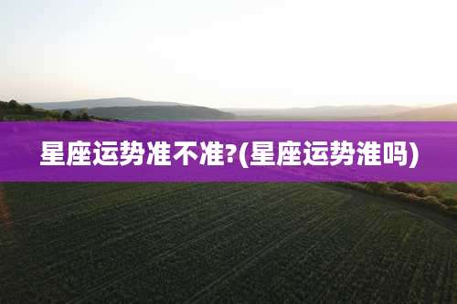 星座运势准不准?(星座运势淮吗)