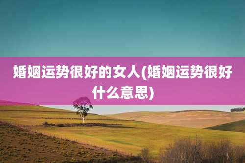 婚姻运势很好的女人(婚姻运势很好什么意思)
