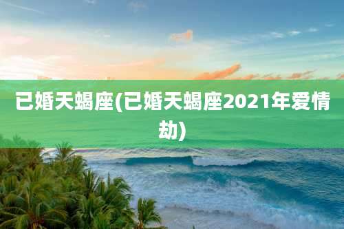 已婚天蝎座(已婚天蝎座2021年爱情劫)