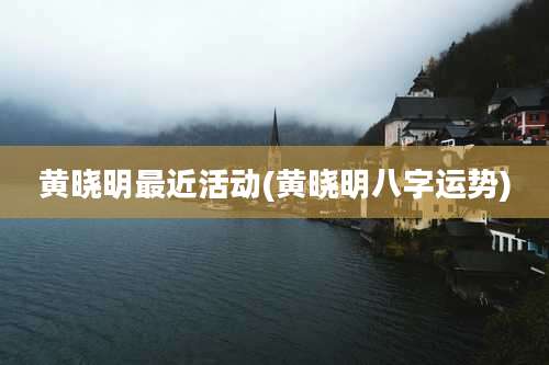 黄晓明最近活动(黄晓明八字运势)