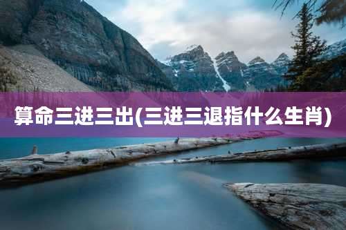 算命三进三出(三进三退指什么生肖)